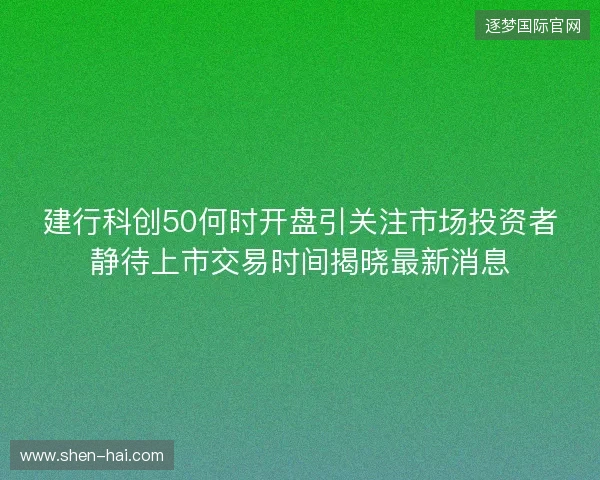 建行科创50何时开盘引关注市场投资者静待上市交易时间揭晓最新消息