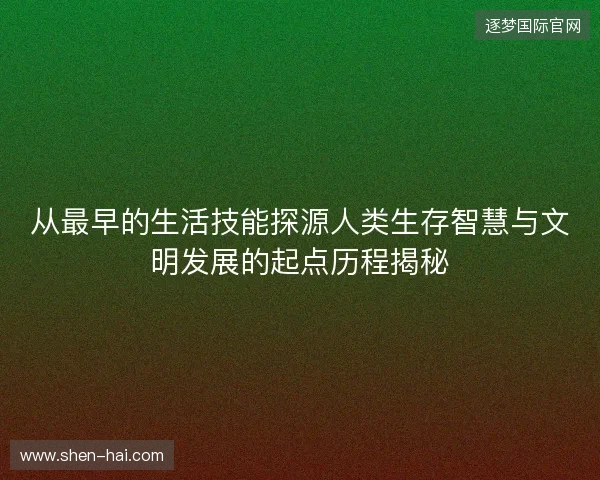 从最早的生活技能探源人类生存智慧与文明发展的起点历程揭秘