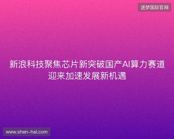 新浪科技聚焦芯片新突破国产AI算力赛道迎来加速发展新机遇