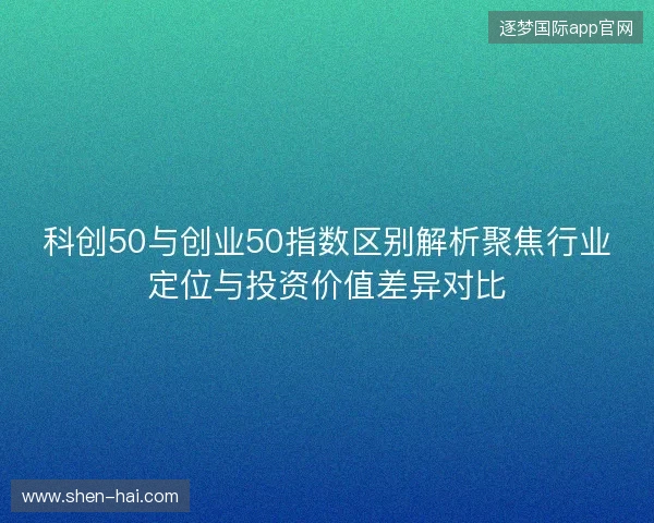 科创50与创业50指数区别解析聚焦行业定位与投资价值差异对比