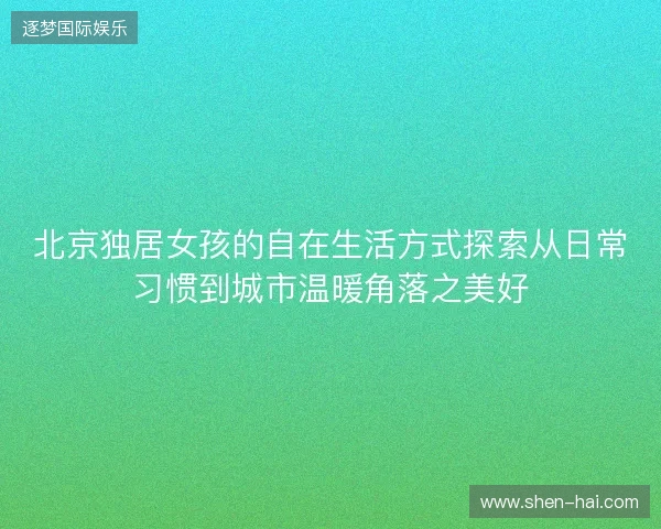 北京独居女孩的自在生活方式探索从日常习惯到城市温暖角落之美好